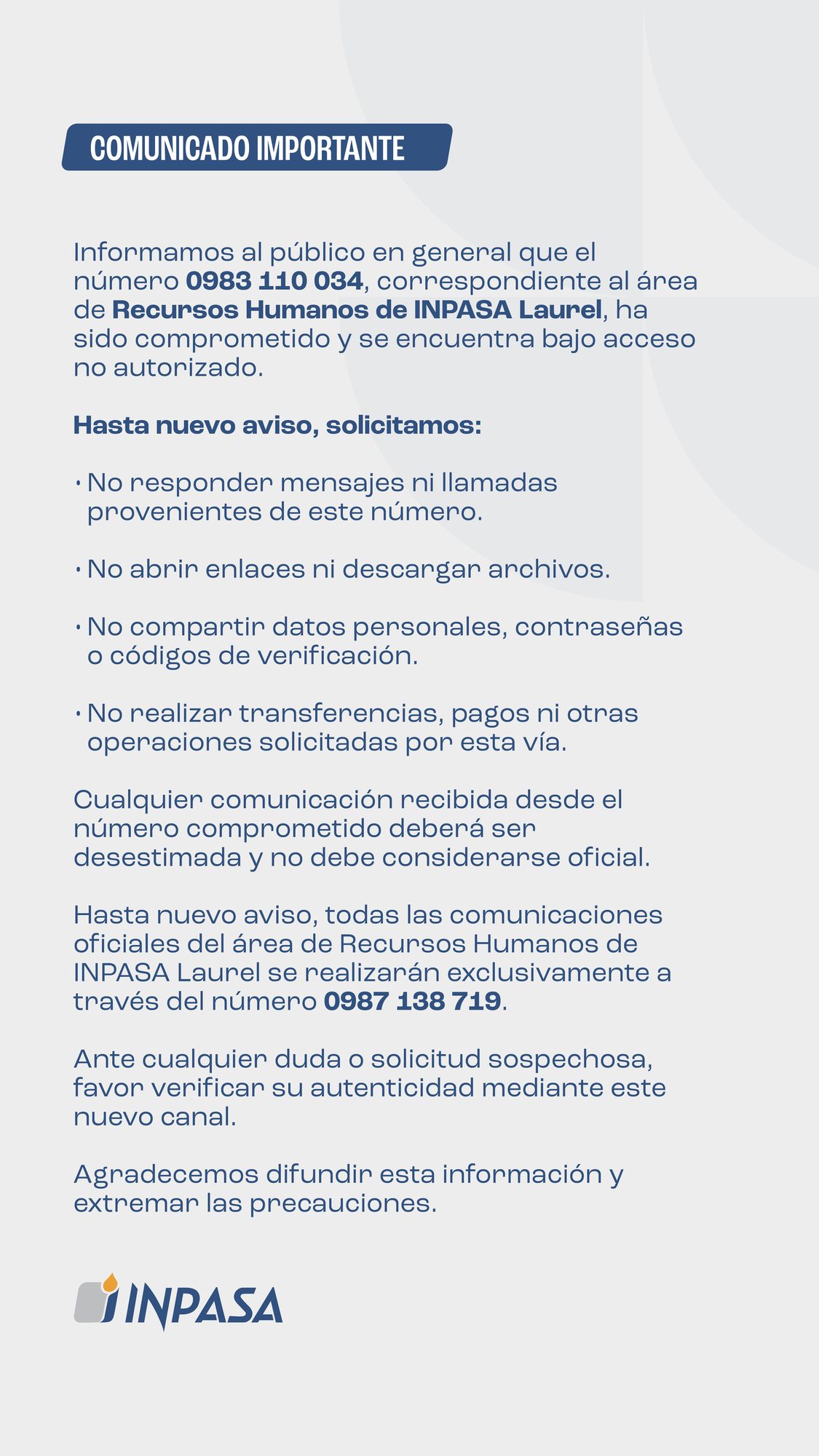 Comunicado importante: el número 0983 110 034, correspondiente al área de Recursos Humanos de INPASA Laurel, ha sido comprometido y se encuentra bajo acceso no autorizado. Hasta nuevo aviso: no responder mensajes ni llamadas de este número, no abrir enlaces ni descargar archivos, no compartir datos personales, contraseñas o códigos de verificación y no realizar transferencias, pagos ni otras operaciones solicitadas por esta vía. Las comunicaciones oficiales de Recursos Humanos de INPASA Laurel se realizarán exclusivamente a través del número 0987 138 719.